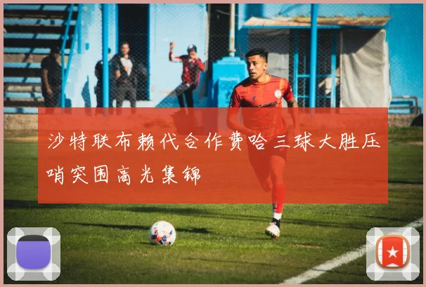 沙特联布赖代合作费哈三球大胜压哨突围高光集锦