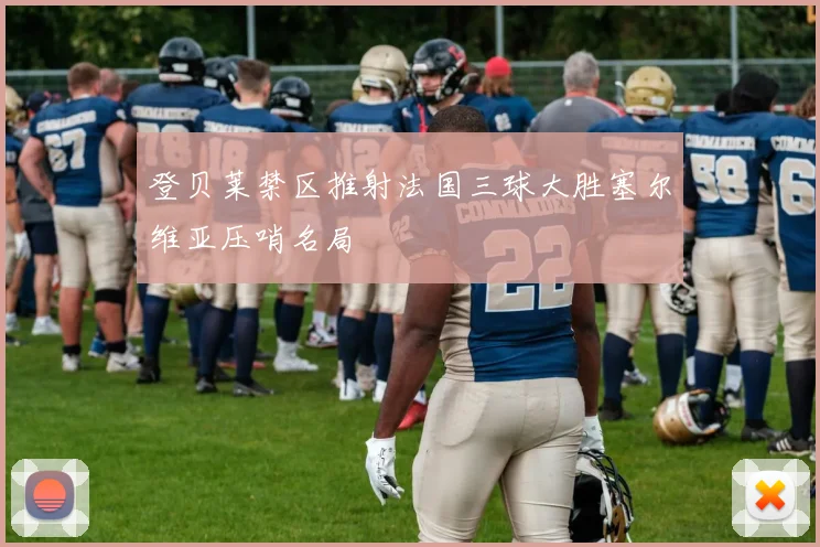 登贝莱禁区推射法国三球大胜塞尔维亚压哨名局
