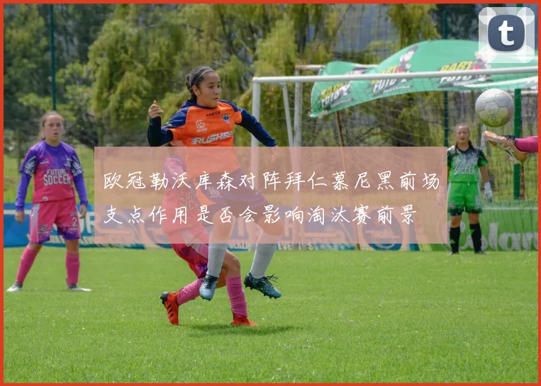 欧冠勒沃库森对阵拜仁慕尼黑前场支点作用是否会影响淘汰赛前景