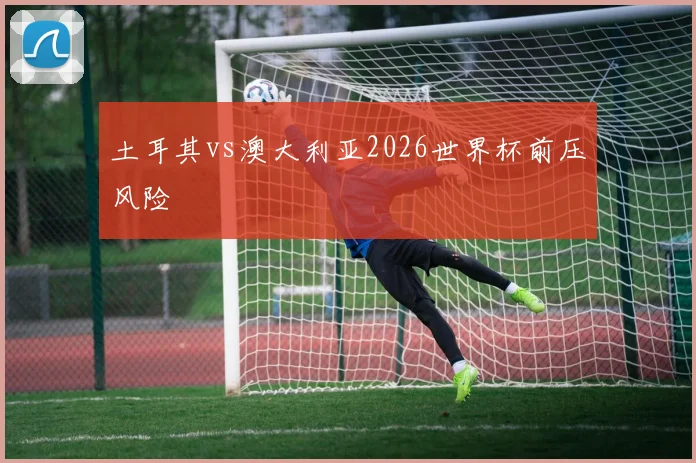 土耳其vs澳大利亚2026世界杯前压风险