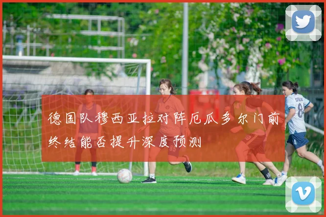 德国队穆西亚拉对阵厄瓜多尔门前终结能否提升深度预测