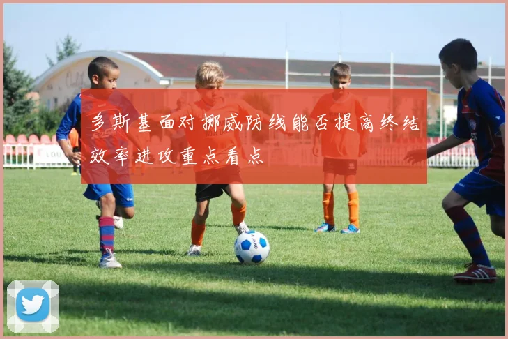 多斯基面对挪威防线能否提高终结效率进攻重点看点