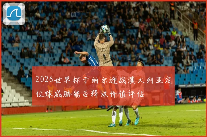 2026世界杯于纳尔迎战澳大利亚定位球威胁能否释放价值评估