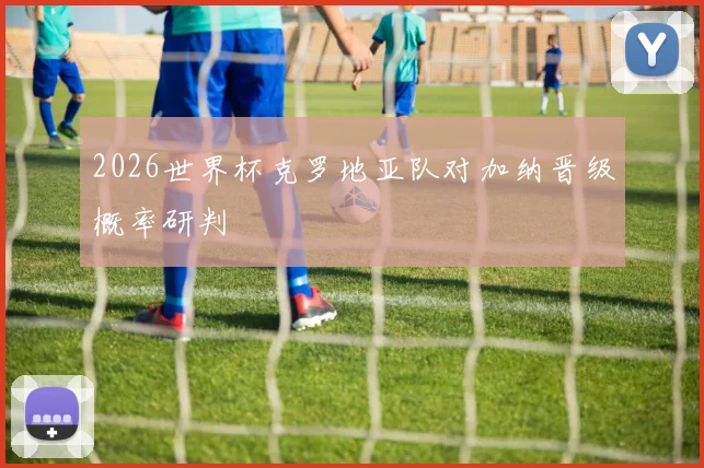2026世界杯克罗地亚队对加纳晋级概率研判