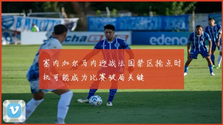 塞内加尔马内迎战法国禁区抢点时机可能成为比赛破局关键