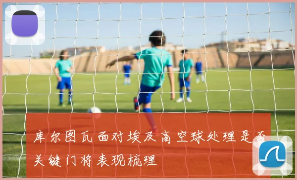 库尔图瓦面对埃及高空球处理是否关键门将表现梳理