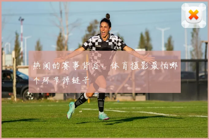 热闹的赛事背后,体育摄影最怕哪个环节掉链子