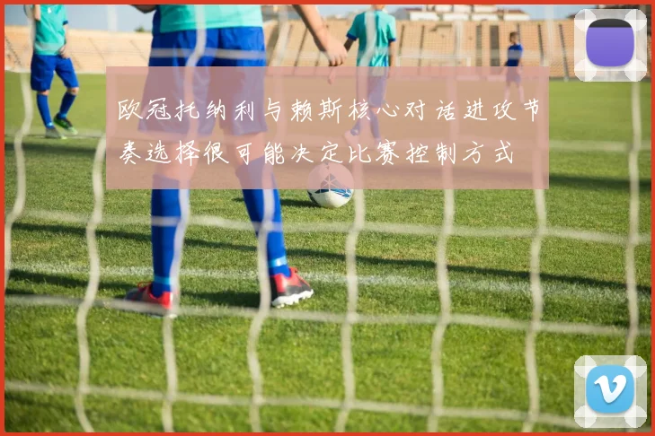 欧冠托纳利与赖斯核心对话进攻节奏选择很可能决定比赛控制方式