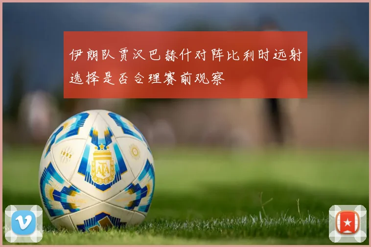 伊朗队贾汉巴赫什对阵比利时远射选择是否合理赛前观察