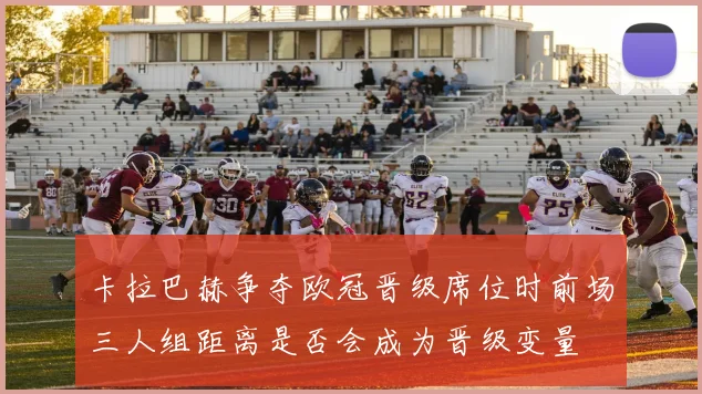 卡拉巴赫争夺欧冠晋级席位时前场三人组距离是否会成为晋级变量