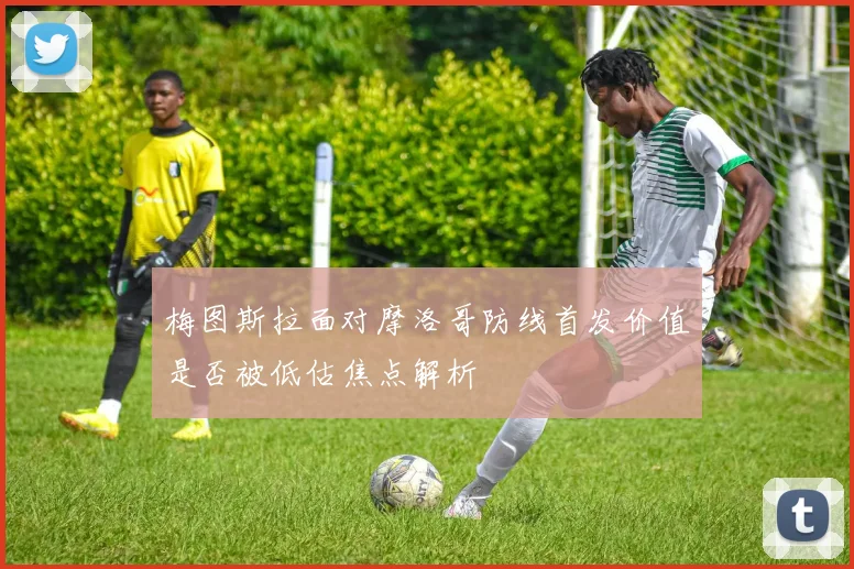 梅图斯拉面对摩洛哥防线首发价值是否被低估焦点解析