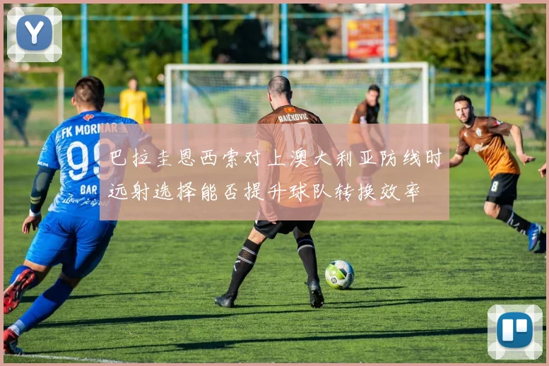 巴拉圭恩西索对上澳大利亚防线时远射选择能否提升球队转换效率