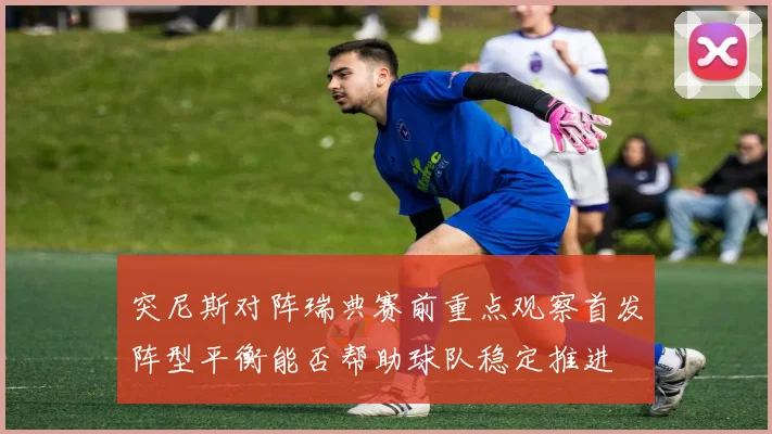 突尼斯对阵瑞典赛前重点观察首发阵型平衡能否帮助球队稳定推进