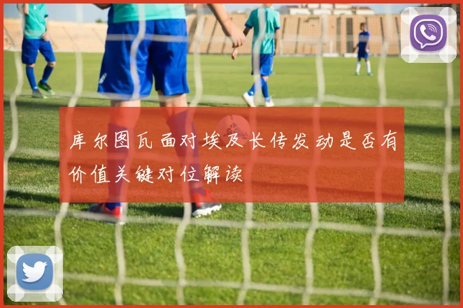 库尔图瓦面对埃及长传发动是否有价值关键对位解读