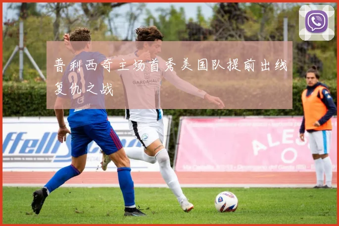 普利西奇主场首秀美国队提前出线复仇之战