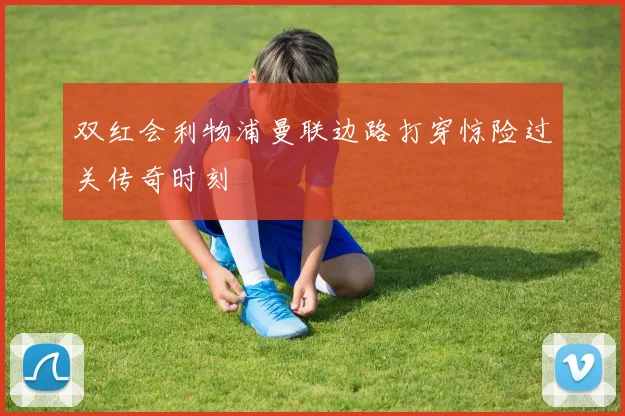 双红会利物浦曼联边路打穿惊险过关传奇时刻
