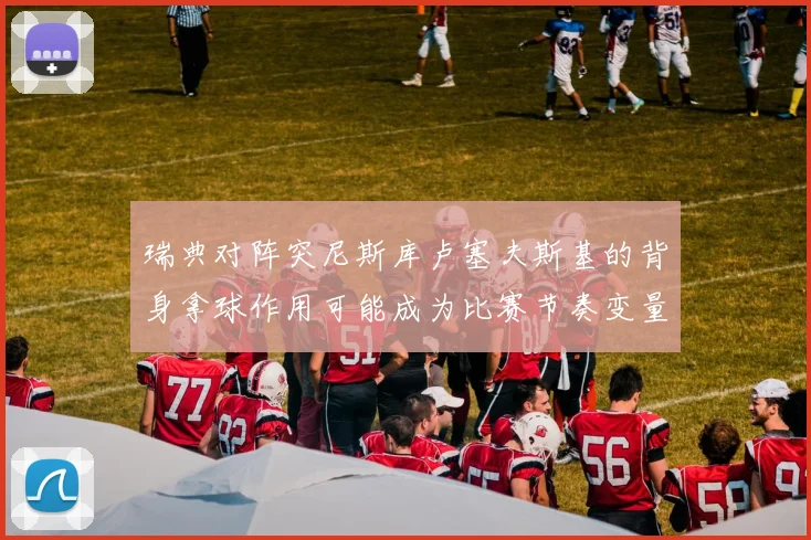 瑞典对阵突尼斯库卢塞夫斯基的背身拿球作用可能成为比赛节奏变量