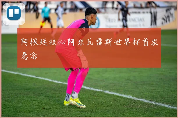 阿根廷核心阿尔瓦雷斯世界杯首发悬念