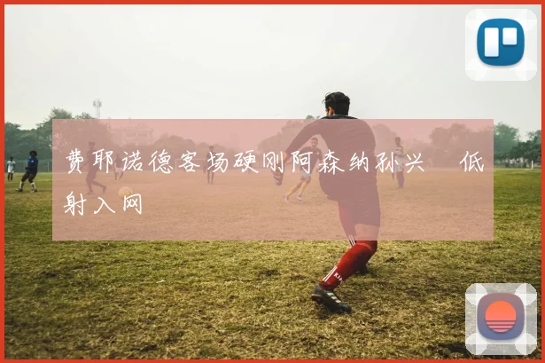 费耶诺德客场硬刚阿森纳孙兴慜低射入网