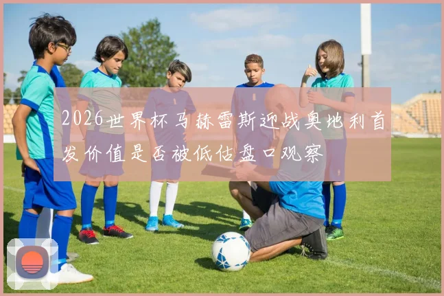 2026世界杯马赫雷斯迎战奥地利首发价值是否被低估盘口观察