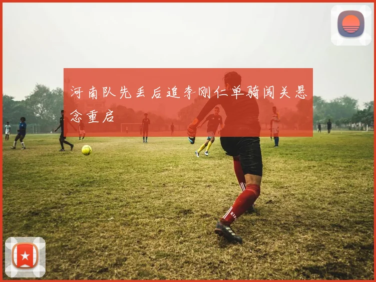 河南队先丢后追李刚仁单骑闯关悬念重启
